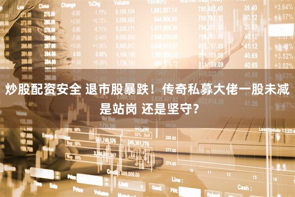炒股配资安全 退市股暴跌！传奇私募大佬一股未减 是站岗 还是坚守？