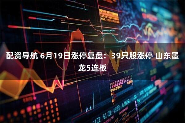 配资导航 6月19日涨停复盘：39只股涨停 山东墨龙5连板