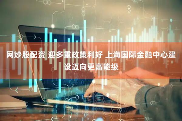 网炒股配资 迎多重政策利好 上海国际金融中心建设迈向更高能级