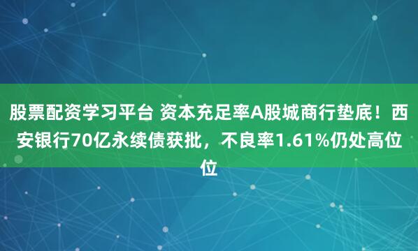 股票配资学习平台 资本充足率A股城商行垫底！西安银行70亿永续债获批，不良率1.61%仍处高位