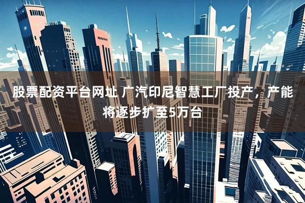 股票配资平台网址 广汽印尼智慧工厂投产，产能将逐步扩至5万台