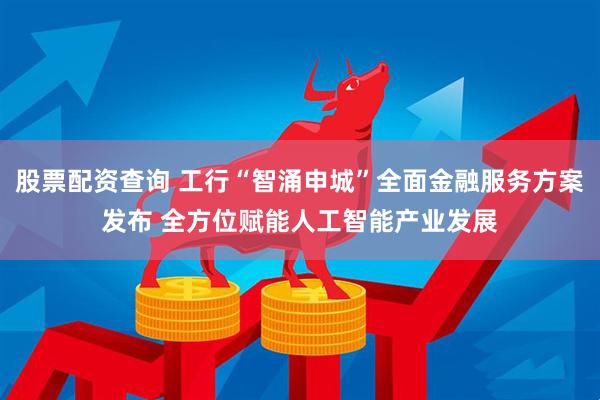 股票配资查询 工行“智涌申城”全面金融服务方案发布 全方位赋能人工智能产业发展