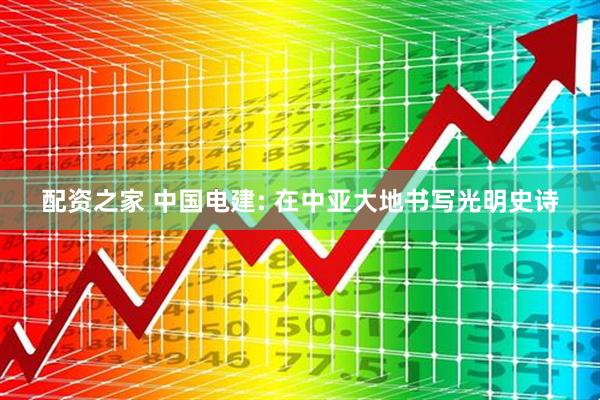 配资之家 中国电建: 在中亚大地书写光明史诗