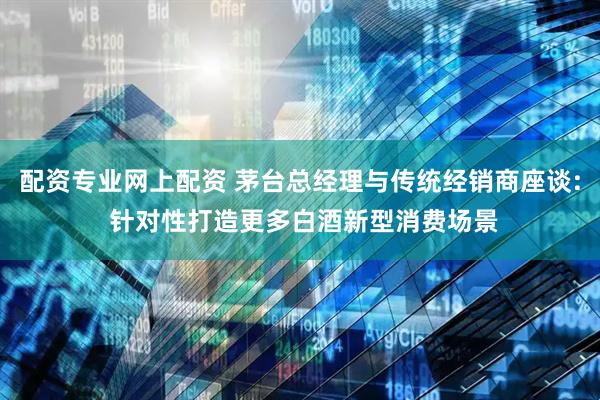配资专业网上配资 茅台总经理与传统经销商座谈: 针对性打造更多白酒新型消费场景