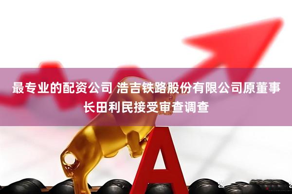 最专业的配资公司 浩吉铁路股份有限公司原董事长田利民接受审查调查