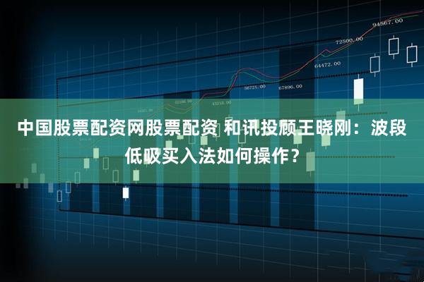 中国股票配资网股票配资 和讯投顾王晓刚：波段低吸买入法如何操作？