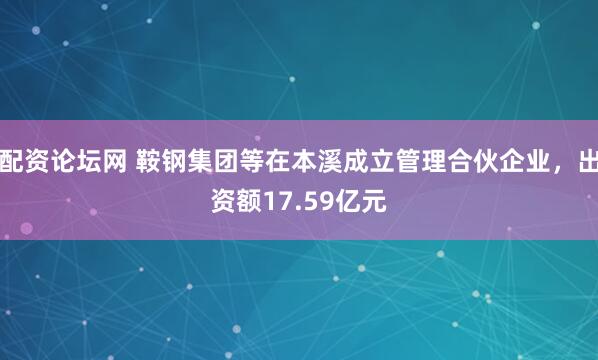 配资论坛网 鞍钢集团等在本溪成立管理合伙企业，出资额17.59亿元