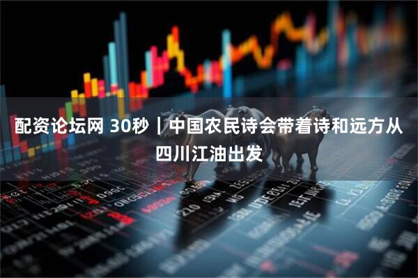 配资论坛网 30秒｜中国农民诗会带着诗和远方从四川江油出发