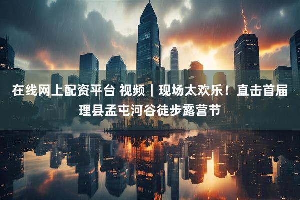 在线网上配资平台 视频｜现场太欢乐！直击首届理县孟屯河谷徒步露营节