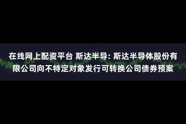在线网上配资平台 斯达半导: 斯达半导体股份有限公司向不特定对象发行可转换公司债券预案