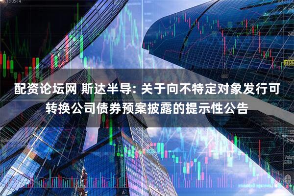 配资论坛网 斯达半导: 关于向不特定对象发行可转换公司债券预案披露的提示性公告