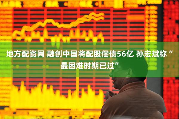 地方配资网 融创中国将配股偿债56亿 孙宏斌称“最困难时期已过”