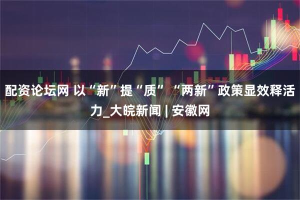 配资论坛网 以“新”提“质” “两新”政策显效释活力_大皖新闻 | 安徽网