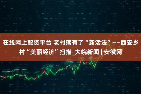 在线网上配资平台 老村落有了“新活法”——西安乡村“美丽经济”扫描_大皖新闻 | 安徽网