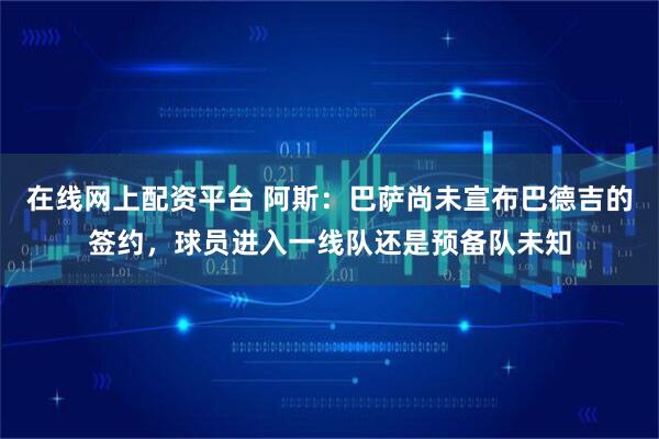 在线网上配资平台 阿斯：巴萨尚未宣布巴德吉的签约，球员进入一线队还是预备队未知
