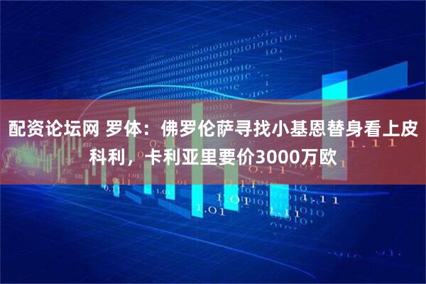 配资论坛网 罗体：佛罗伦萨寻找小基恩替身看上皮科利，卡利亚里要价3000万欧