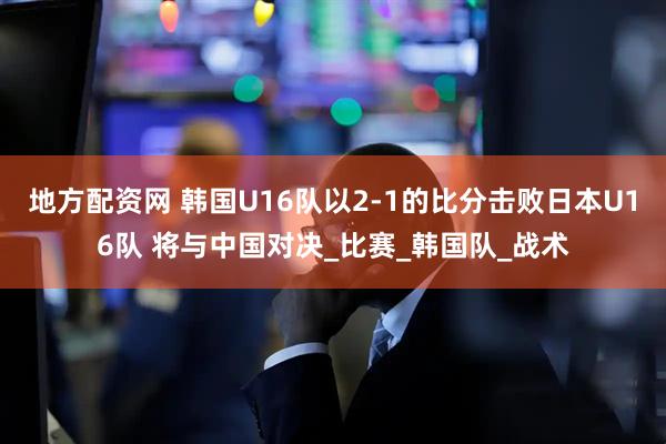 地方配资网 韩国U16队以2-1的比分击败日本U16队 将与中国对决_比赛_韩国队_战术