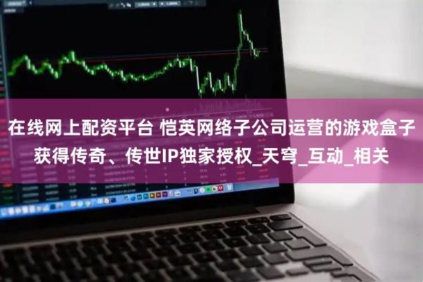 在线网上配资平台 恺英网络子公司运营的游戏盒子获得传奇、传世IP独家授权_天穹_互动_相关
