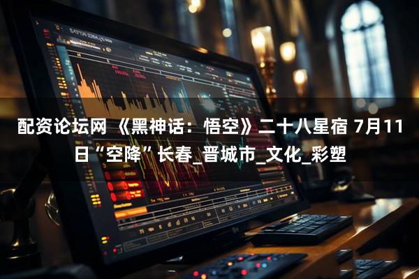 配资论坛网 《黑神话：悟空》二十八星宿 7月11日“空降”长春_晋城市_文化_彩塑
