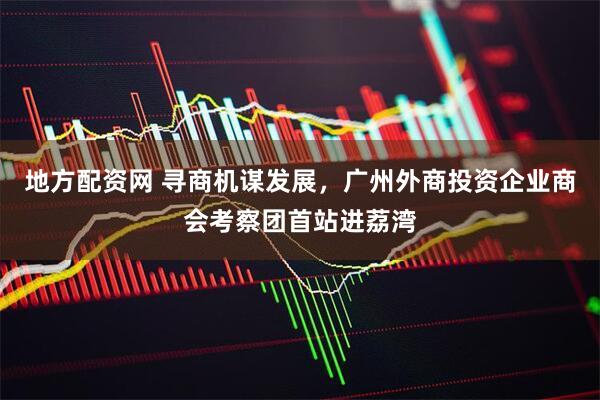 地方配资网 寻商机谋发展，广州外商投资企业商会考察团首站进荔湾
