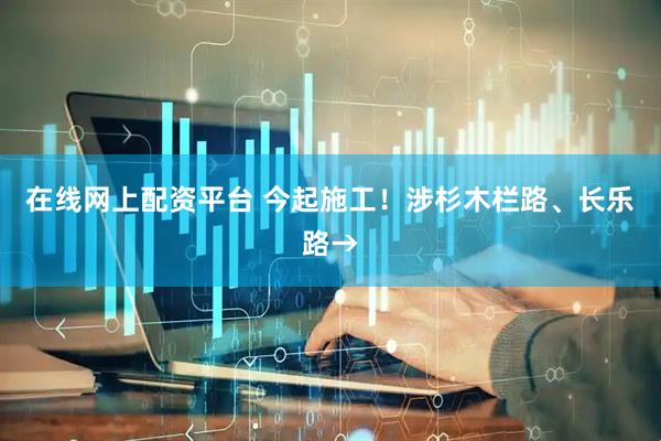 在线网上配资平台 今起施工！涉杉木栏路、长乐路→