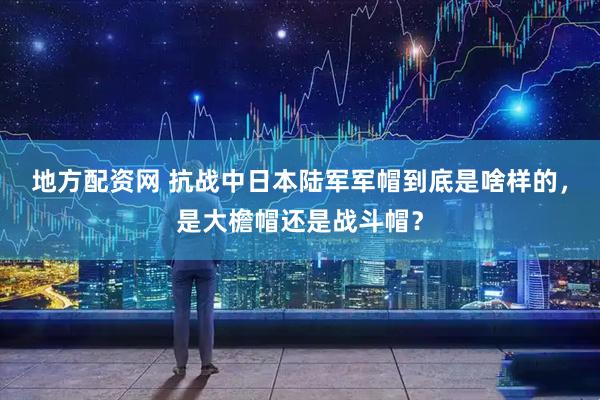 地方配资网 抗战中日本陆军军帽到底是啥样的，是大檐帽还是战斗帽？