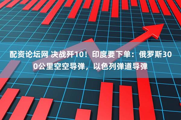 配资论坛网 决战歼10！印度要下单：俄罗斯300公里空空导弹，以色列弹道导弹