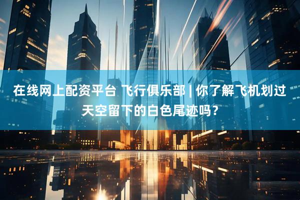 在线网上配资平台 飞行俱乐部 | 你了解飞机划过天空留下的白色尾迹吗？