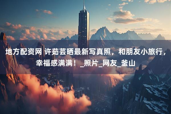 地方配资网 许茹芸晒最新写真照，和朋友小旅行，幸福感满满！_照片_网友_釜山