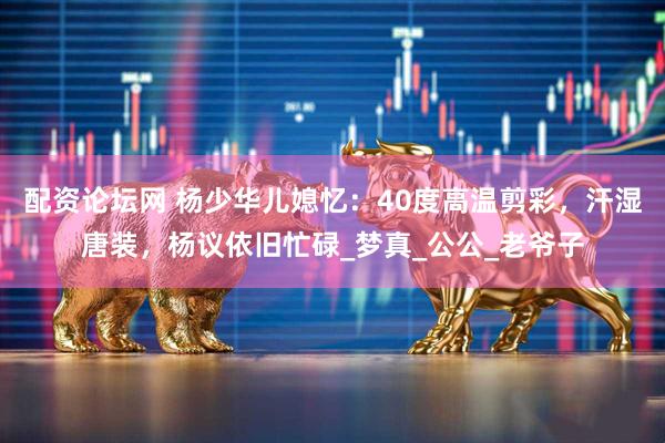 配资论坛网 杨少华儿媳忆：40度高温剪彩，汗湿唐装，杨议依旧忙碌_梦真_公公_老爷子
