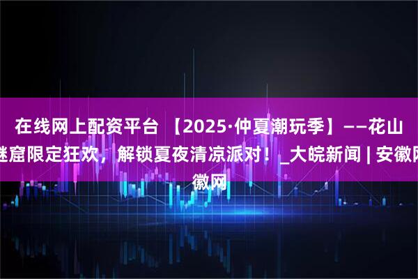 在线网上配资平台 【2025·仲夏潮玩季】——花山谜窟限定狂欢，解锁夏夜清凉派对！_大皖新闻 | 安徽网
