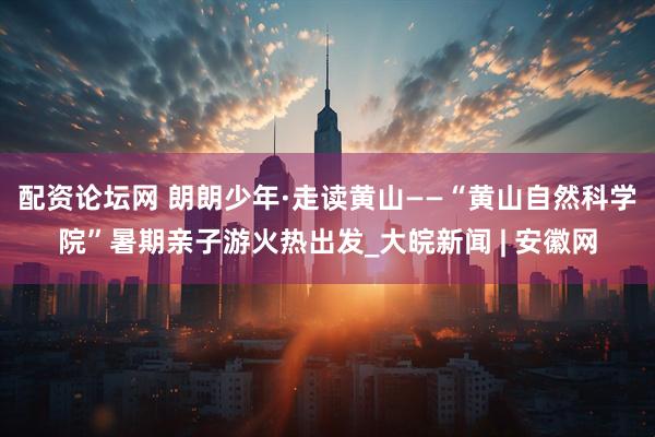 配资论坛网 朗朗少年·走读黄山——“黄山自然科学院”暑期亲子游火热出发_大皖新闻 | 安徽网