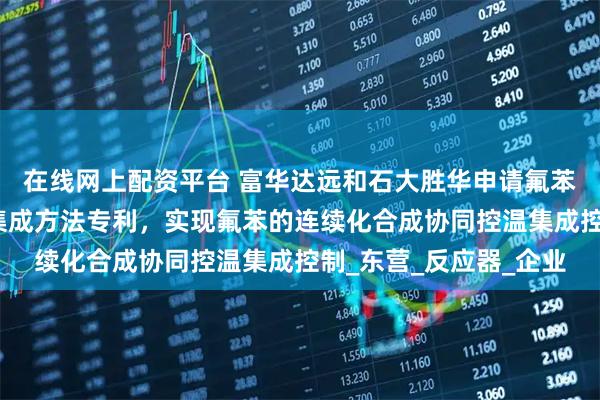 在线网上配资平台 富华达远和石大胜华申请氟苯连续化合成协同控温集成方法专利，实现氟苯的连续化合成协同控温集成控制_东营_反应器_企业