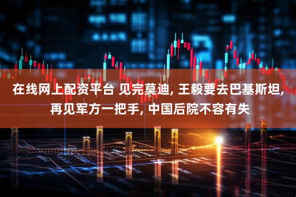 在线网上配资平台 见完莫迪, 王毅要去巴基斯坦, 再见军方一把手, 中国后院不容有失