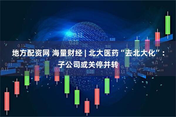地方配资网 海量财经 | 北大医药“去北大化”：子公司或关停并转