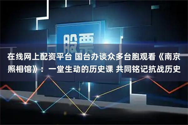 在线网上配资平台 国台办谈众多台胞观看《南京照相馆》：一堂生动的历史课 共同铭记抗战历史