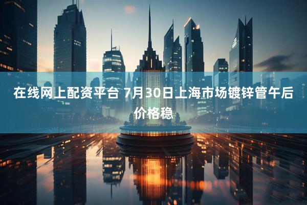 在线网上配资平台 7月30日上海市场镀锌管午后价格稳