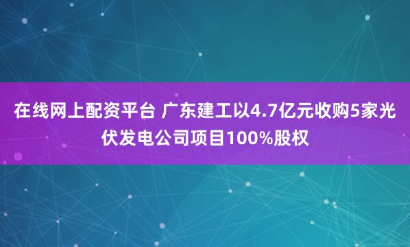 在线网上配资平台 广东建工以4.7亿元收购5家光伏发电公司项目100%股权