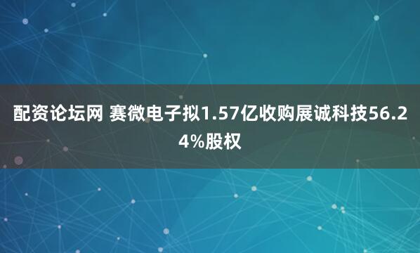 配资论坛网 赛微电子拟1.57亿收购展诚科技56.24%股权