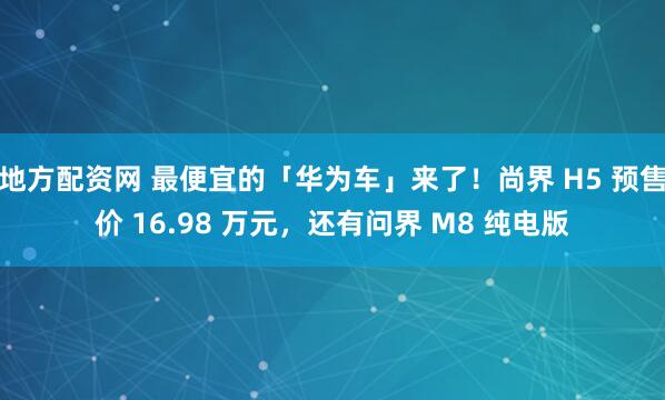 地方配资网 最便宜的「华为车」来了！尚界 H5 预售价 16.98 万元，还有问界 M8 纯电版