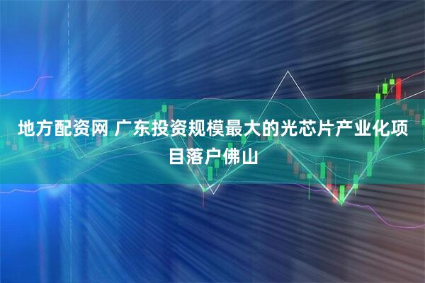 地方配资网 广东投资规模最大的光芯片产业化项目落户佛山