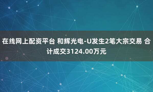 在线网上配资平台 和辉光电-U发生2笔大宗交易 合计成交3124.00万元