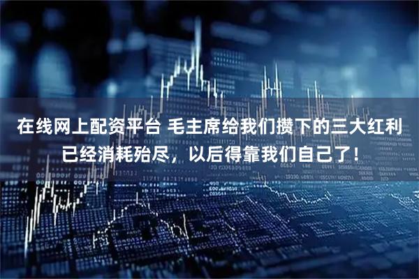 在线网上配资平台 毛主席给我们攒下的三大红利已经消耗殆尽，以后得靠我们自己了！