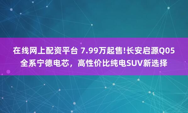 在线网上配资平台 7.99万起售!长安启源Q05全系宁德电芯,高性价比纯电SUV新选择