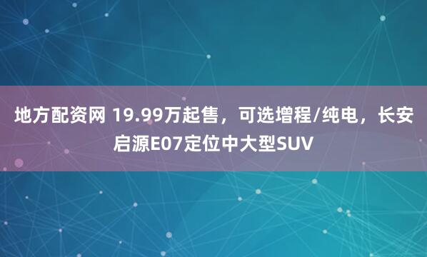 地方配资网 19.99万起售，可选增程/纯电，长安启源E07定位中大型SUV