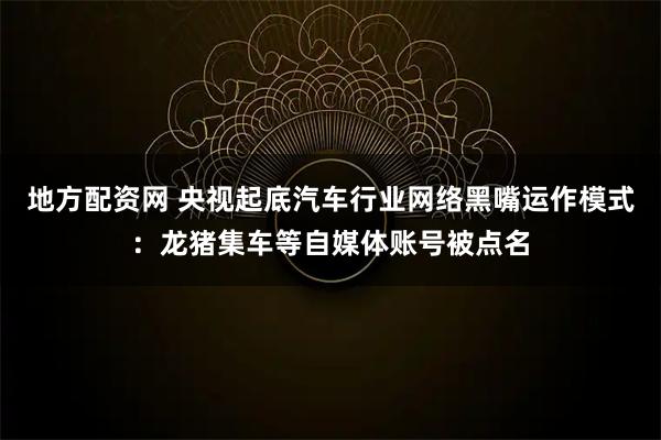 地方配资网 央视起底汽车行业网络黑嘴运作模式：龙猪集车等自媒体账号被点名