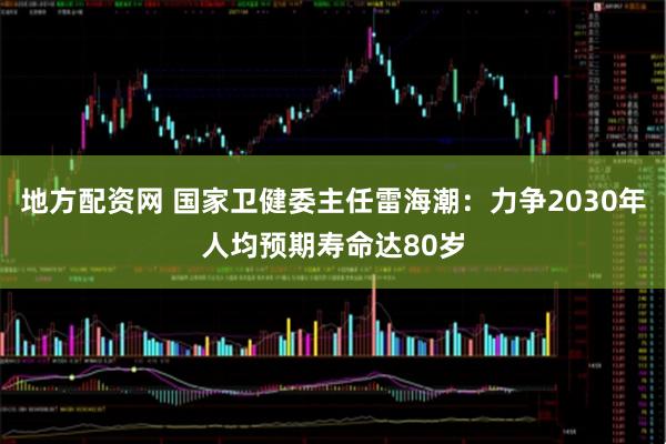地方配资网 国家卫健委主任雷海潮：力争2030年人均预期寿命达80岁