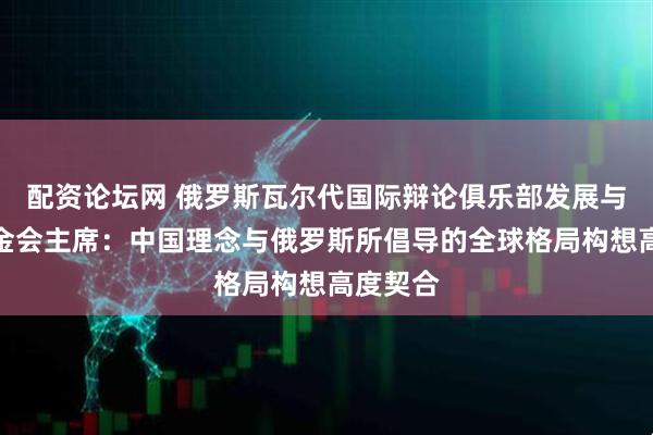 配资论坛网 俄罗斯瓦尔代国际辩论俱乐部发展与支持基金会主席：中国理念与俄罗斯所倡导的全球格局构想高度契合