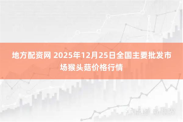 地方配资网 2025年12月25日全国主要批发市场猴头菇价格行情