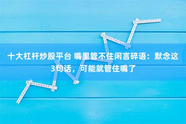 十大杠杆炒股平台 嘴里管不住闲言碎语：默念这3句话，可能就管住嘴了